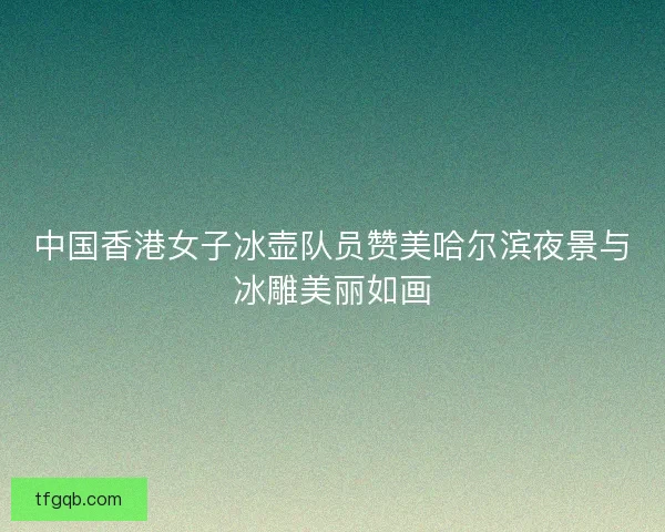 中国香港女子冰壶队员赞美哈尔滨夜景与冰雕美丽如画 中国香港女子冰壶队员赞美哈尔滨夜景与冰雕美丽如画