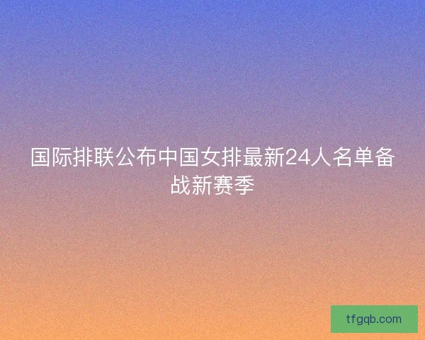 国际排联公布中国女排最新24人名单备战新赛季 国际排联公布中国女排最新24人名单备战新赛季