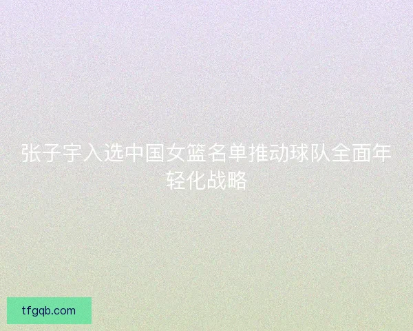 张子宇入选中国女篮名单推动球队全面年轻化战略 张子宇入选中国女篮名单推动球队全面年轻化战略