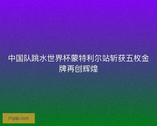 中国队跳水世界杯蒙特利尔站斩获五枚金牌再创辉煌