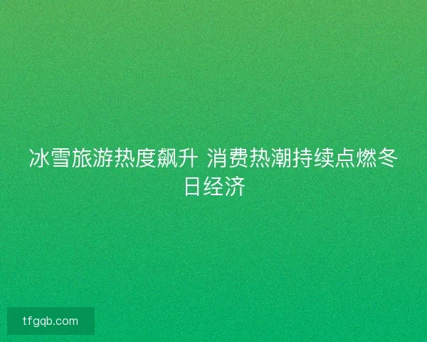 冰雪旅游热度飙升 消费热潮持续点燃冬日经济