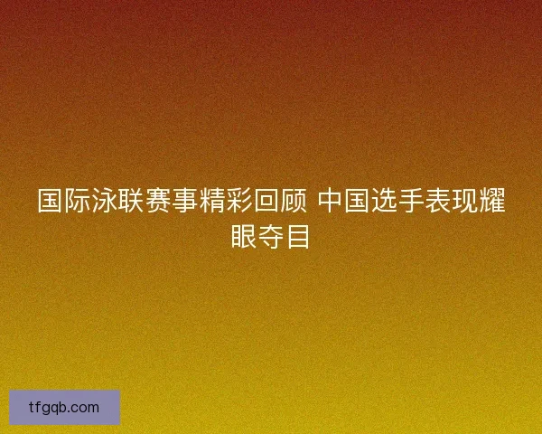 国际泳联赛事精彩回顾 中国选手表现耀眼夺目 国际泳联赛事精彩回顾 中国选手表现耀眼夺目