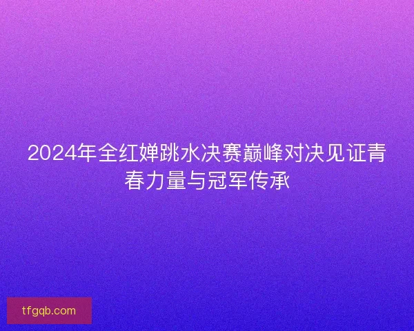 2024年全红婵跳水决赛巅峰对决见证青春力量与冠军传承