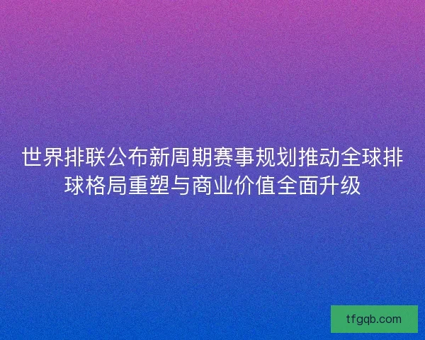 世界排联公布新周期赛事规划推动全球排球格局重塑与商业价值全面升级 世界排联公布新周期赛事规划推动全球排球格局重塑与商业价值全面升级