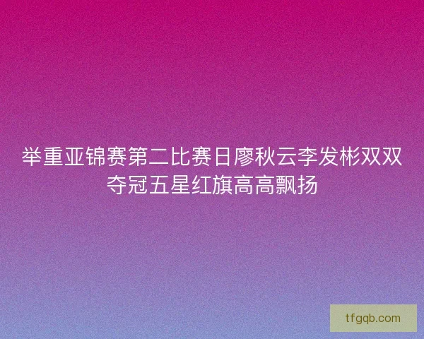 举重亚锦赛第二比赛日廖秋云李发彬双双夺冠五星红旗高高飘扬 举重亚锦赛第二比赛日廖秋云李发彬双双夺冠五星红旗高高飘扬