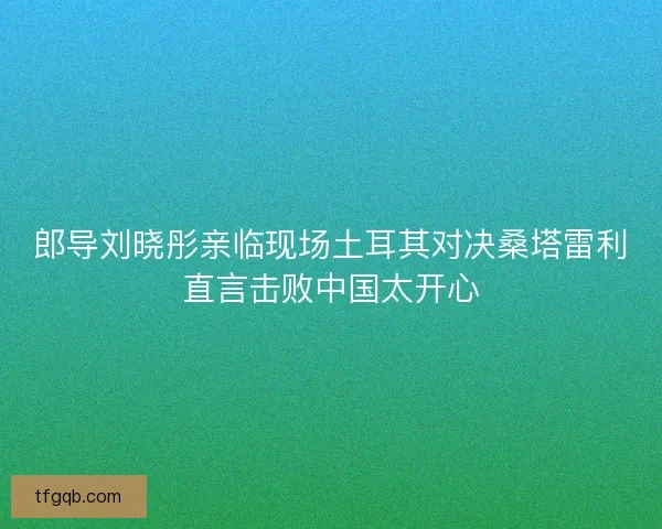 郎导刘晓彤亲临现场土耳其对决桑塔雷利直言击败中国太开心 郎导刘晓彤亲临现场土耳其对决桑塔雷利直言击败中国太开心