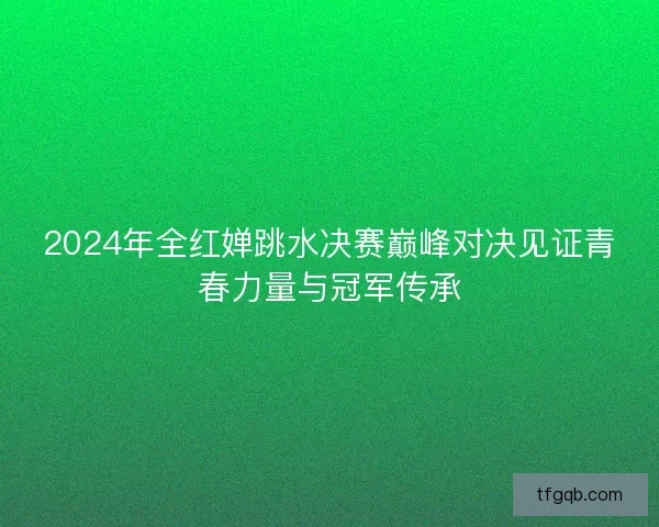2024年全红婵跳水决赛巅峰对决见证青春力量与冠军传承 2024年全红婵跳水决赛巅峰对决见证青春力量与冠军传承