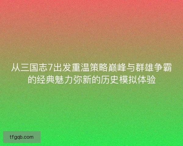 从三国志7出发重温策略巅峰与群雄争霸的经典魅力弥新的历史模拟体验 从三国志7出发重温策略巅峰与群雄争霸的经典魅力弥新的历史模拟体验