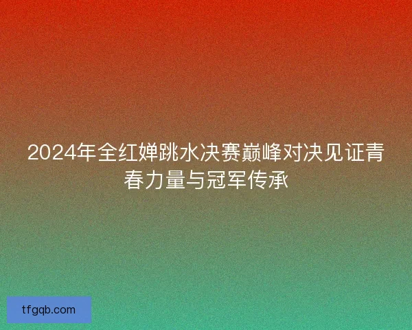 2024年全红婵跳水决赛巅峰对决见证青春力量与冠军传承 2024年全红婵跳水决赛巅峰对决见证青春力量与冠军传承