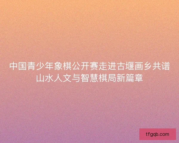 中国青少年象棋公开赛走进古堰画乡共谱山水人文与智慧棋局新篇章 中国青少年象棋公开赛走进古堰画乡共谱山水人文与智慧棋局新篇章