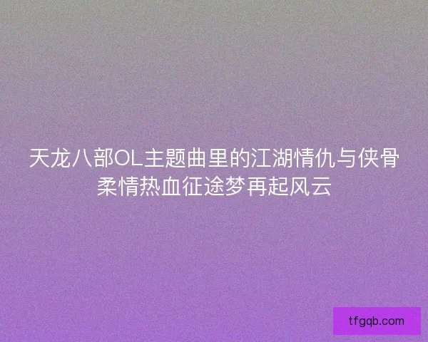 天龙八部OL主题曲里的江湖情仇与侠骨柔情热血征途梦再起风云 天龙八部OL主题曲里的江湖情仇与侠骨柔情热血征途梦再起风云